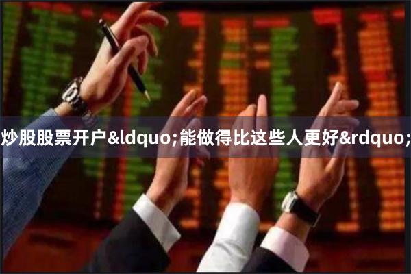 炒股股票开户&ldquo;能做得比这些人更好&
